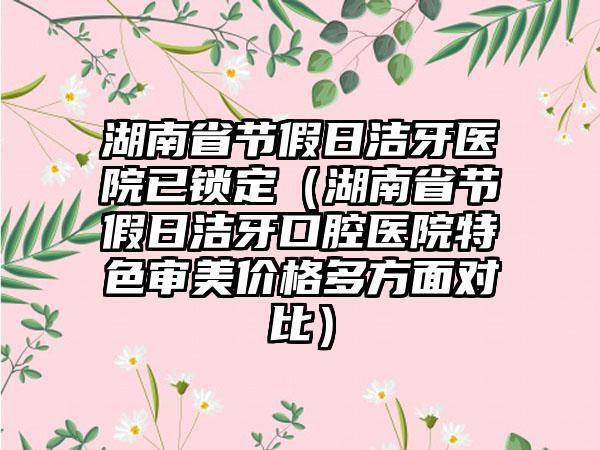 湖南省节假日洁牙医院已锁定（湖南省节假日洁牙口腔医院特色审美价格多方面对比）