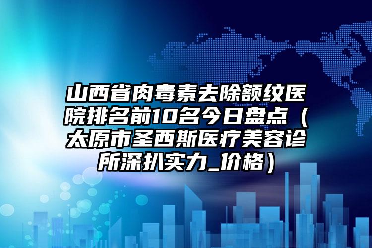 山西省肉毒素去除额纹医院排名前10名今日盘点（太原市圣西斯医疗美容诊所深扒实力_价格）