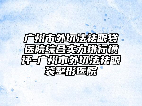 广州市外切法祛眼袋医院综合实力排行横评-广州市外切法祛眼袋整形医院