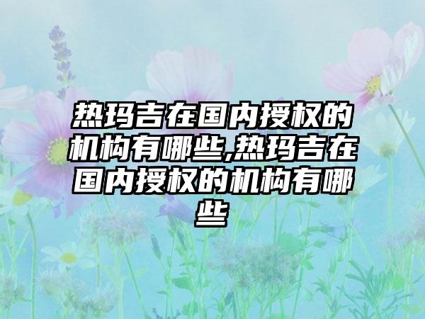 热玛吉在国内授权的机构有哪些,热玛吉在国内授权的机构有哪些