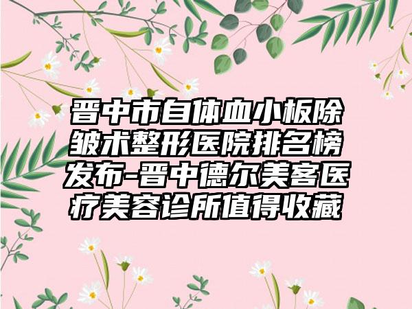 晋中市自体血小板除皱术整形医院排名榜发布-晋中德尔美客医疗美容诊所值得收藏