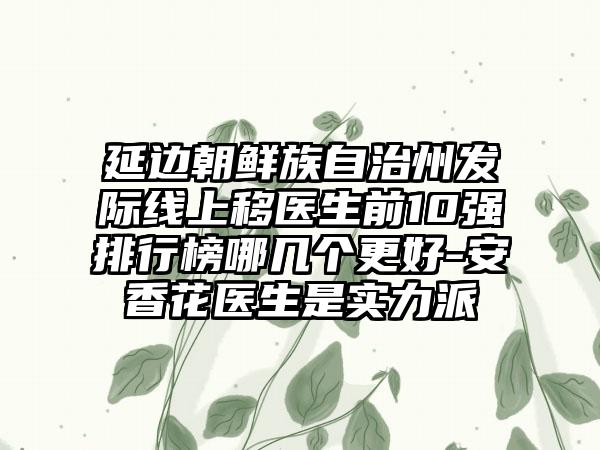 延边朝鲜族自治州发际线上移医生前10强排行榜哪几个更好-安香花医生是实力派