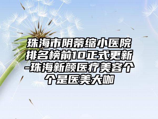 珠海市阴蒂缩小医院排名榜前10正式更新-珠海新颜医疗美容个个是医美大咖