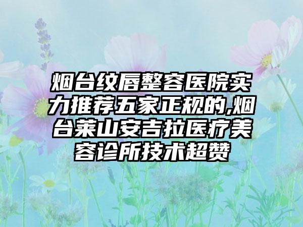 烟台纹唇整容医院实力推荐五家正规的,烟台莱山安吉拉医疗美容诊所技术超赞