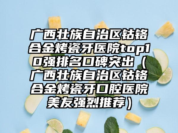 广西壮族自治区钴铬合金烤瓷牙医院top10强排名口碑突出（广西壮族自治区钴铬合金烤瓷牙口腔医院美友强烈推荐）