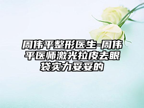 周伟平整形医生-周伟平医师激光拉皮去眼袋实力妥妥的