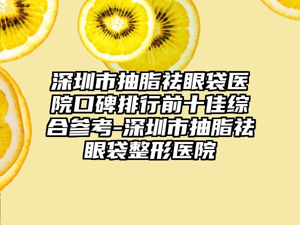 深圳市抽脂祛眼袋医院口碑排行前十佳综合参考-深圳市抽脂祛眼袋整形医院