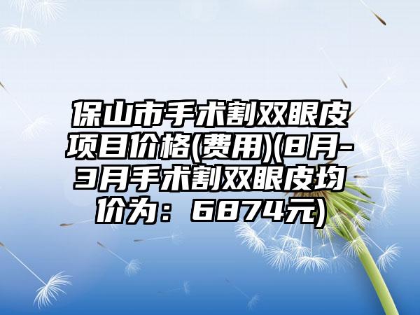 保山市手术割双眼皮项目价格(费用)(8月-3月手术割双眼皮均价为：6874元)