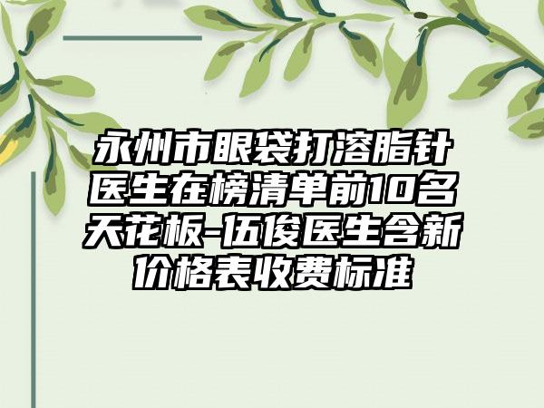 永州市眼袋打溶脂针医生在榜清单前10名天花板-伍俊医生含新价格表收费标准