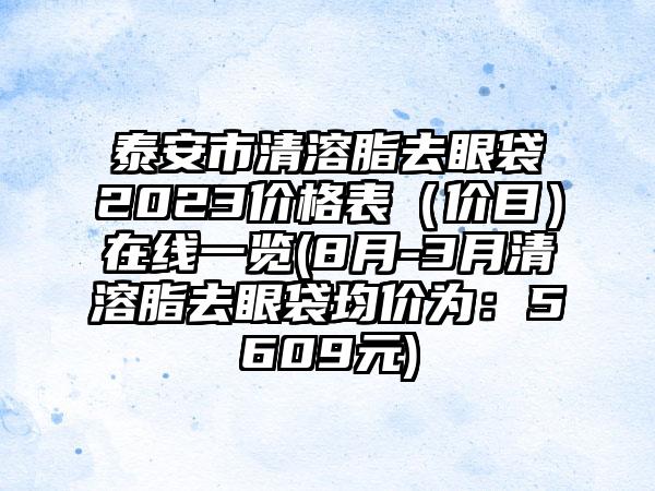 泰安市清溶脂去眼袋2023价格表（价目）在线一览(8月-3月清溶脂去眼袋均价为：5609元)