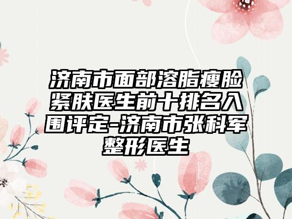 济南市面部溶脂瘦脸紧肤医生前十排名入围评定-济南市张科军整形医生