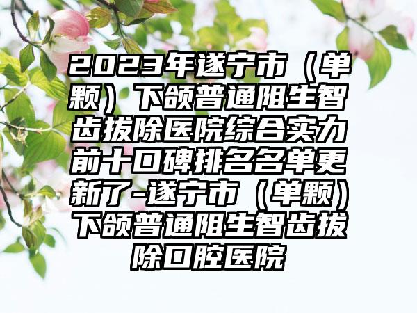 2023年遂宁市（单颗）下颌普通阻生智齿拔除医院综合实力前十口碑排名名单更新了-遂宁市（单颗）下颌普通阻生智齿拔除口腔医院