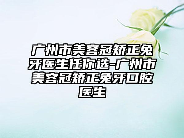 广州市美容冠矫正兔牙医生任你选-广州市美容冠矫正兔牙口腔医生