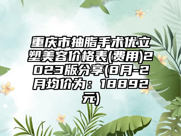 重庆市抽脂手术优立塑美容价格表(费用)2023版分享(8月-2月均价为：18892元)