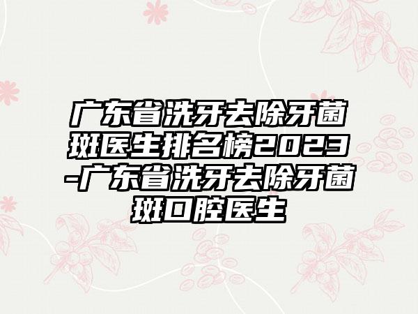 广东省洗牙去除牙菌斑医生排名榜2023-广东省洗牙去除牙菌斑口腔医生