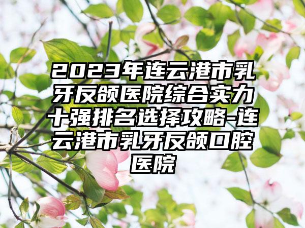 2023年连云港市乳牙反颌医院综合实力十强排名选择攻略-连云港市乳牙反颌口腔医院