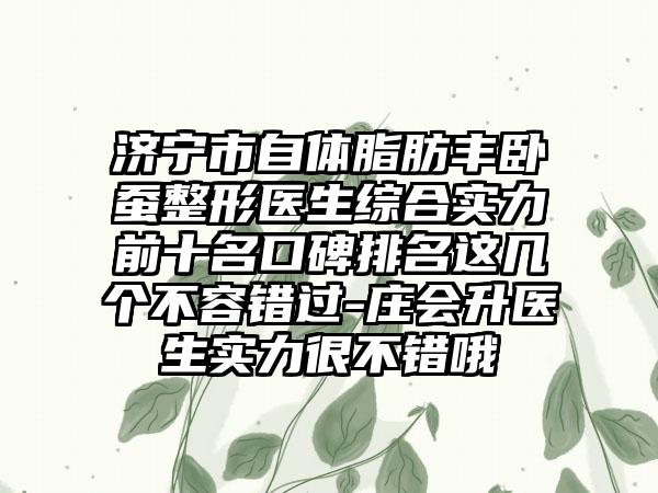 济宁市自体脂肪丰卧蚕整形医生综合实力前十名口碑排名这几个不容错过-庄会升医生实力很不错哦