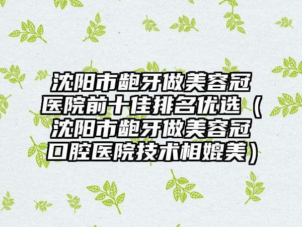 沈阳市龅牙做美容冠医院前十佳排名优选（沈阳市龅牙做美容冠口腔医院技术相媲美）