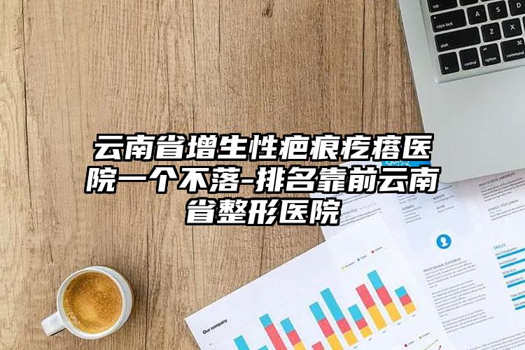 云南省增生性疤痕疙瘩医院一个不落-排名靠前云南省整形医院