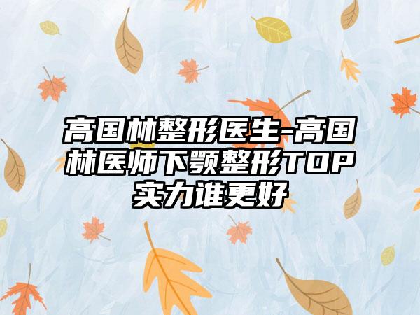 高国林整形医生-高国林医师下颚整形TOP实力谁更好