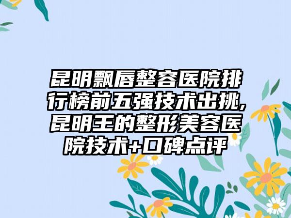 昆明飘唇整容医院排行榜前五强技术出挑,昆明王的整形美容医院技术+口碑点评