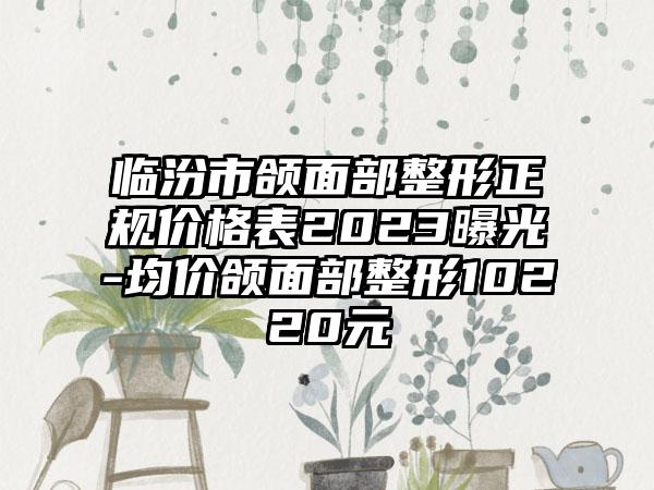 临汾市颌面部整形正规价格表2023曝光-均价颌面部整形10220元