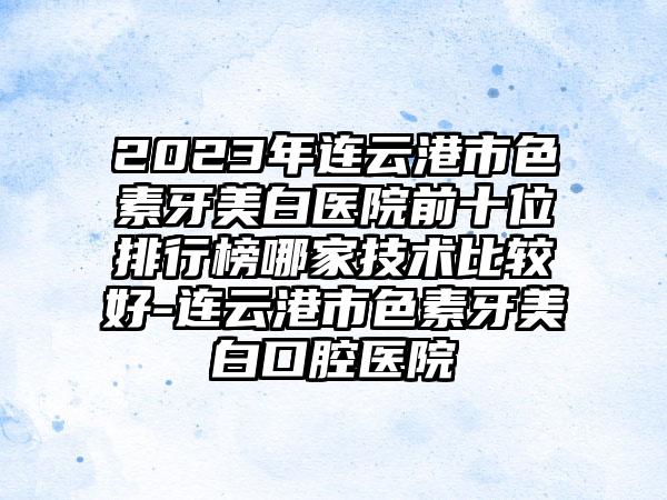 2023年连云港市色素牙美白医院前十位排行榜哪家技术比较好-连云港市色素牙美白口腔医院