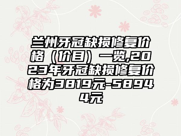 兰州牙冠缺损修复价格（价目）一览,2023年牙冠缺损修复价格为3819元-58944元