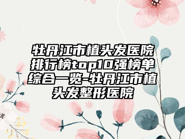 牡丹江市植头发医院排行榜top10强榜单综合一览-牡丹江市植头发整形医院