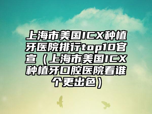 上海市美国ICX种植牙医院排行top10官宣（上海市美国ICX种植牙口腔医院看谁个更出色）