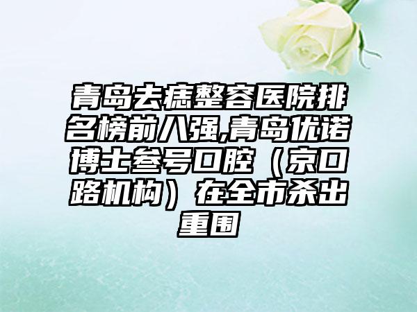 青岛去痣整容医院排名榜前八强,青岛优诺博士叁号口腔（京口路机构）在全市杀出重围