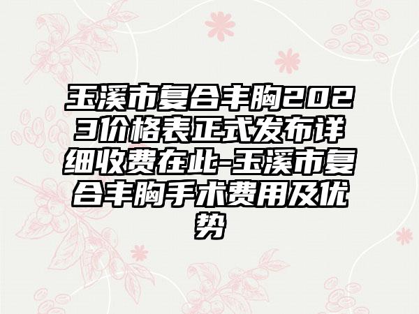 玉溪市复合丰胸2023价格表正式发布详细收费在此-玉溪市复合丰胸手术费用及优势