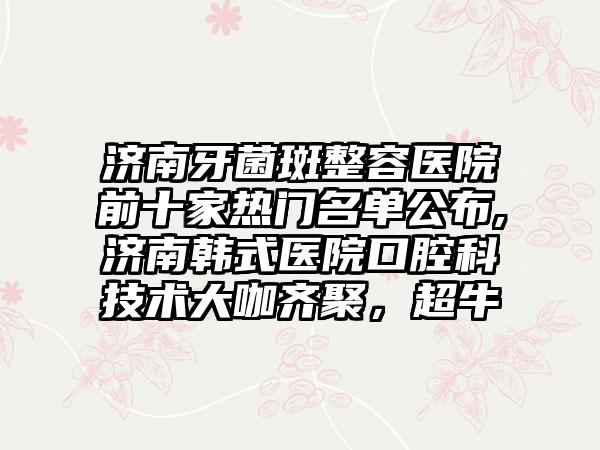 济南牙菌斑整容医院前十家热门名单公布,济南韩式医院口腔科技术大咖齐聚，超牛