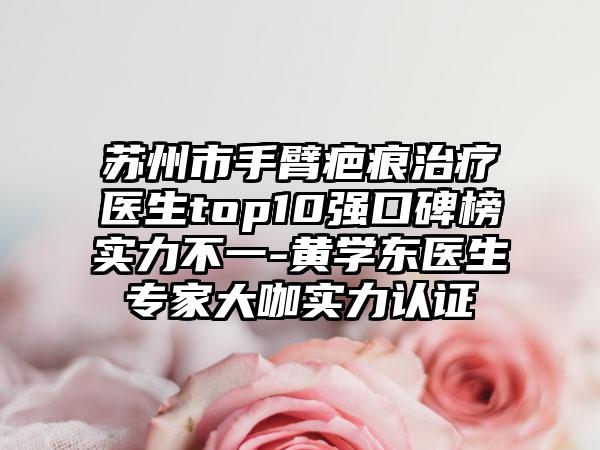 苏州市手臂疤痕治疗医生top10强口碑榜实力不一-黄学东医生骨干医生大咖实力认证