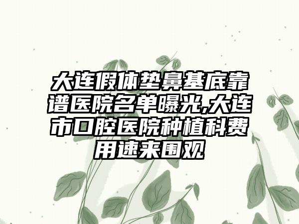 大连假体垫鼻基底靠谱医院名单曝光,大连市口腔医院种植科费用速来围观