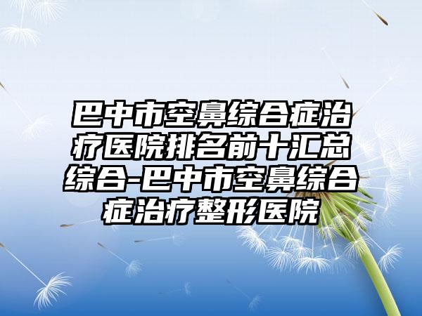 巴中市空鼻综合症治疗医院排名前十汇总综合-巴中市空鼻综合症治疗整形医院