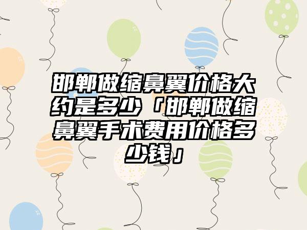 邯郸做缩鼻翼价格大约是多少「邯郸做缩鼻翼手术费用价格多少钱」