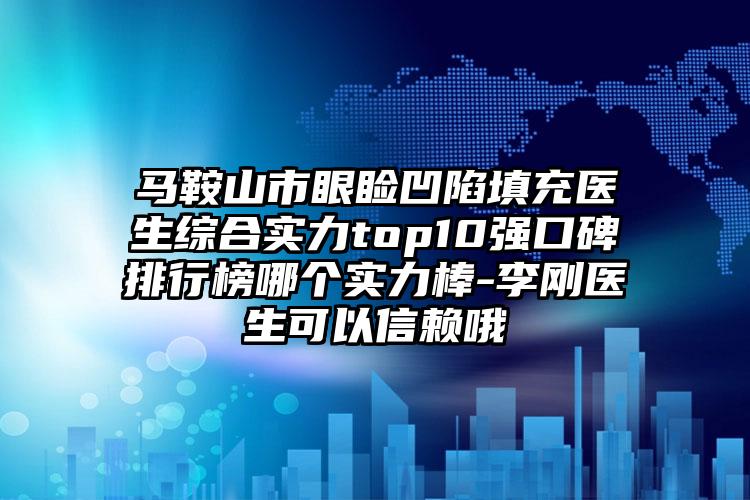 马鞍山市眼睑凹陷填充医生综合实力top10强口碑排行榜哪个实力棒-李刚医生可以信赖哦