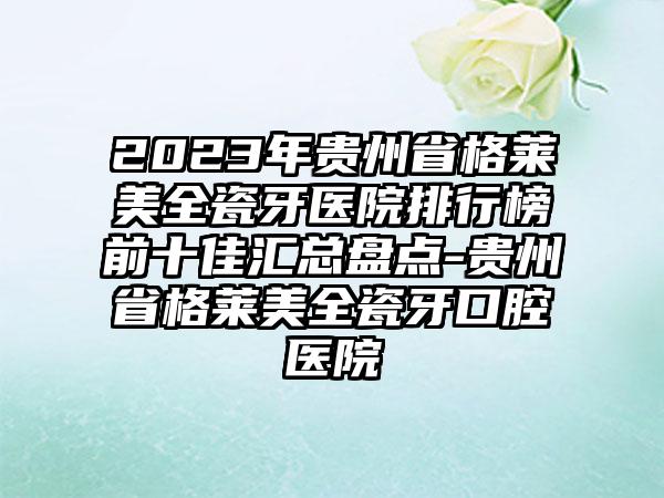 2023年贵州省格莱美全瓷牙医院排行榜前十佳汇总盘点-贵州省格莱美全瓷牙口腔医院