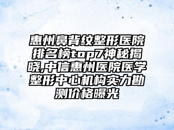 惠州鼻背纹整形医院排名榜top7神秘揭晓,中信惠州医院医学整形中心机构实力勘测价格曝光