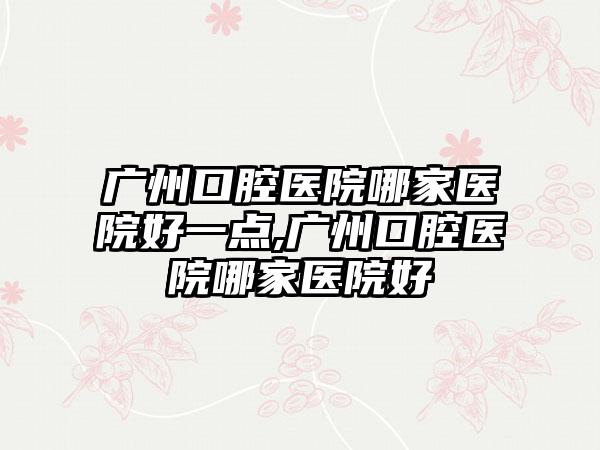 广州口腔医院哪家医院好一点,广州口腔医院哪家医院好