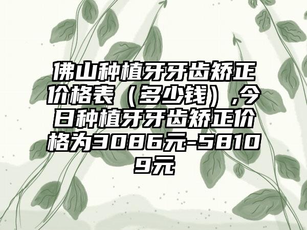 佛山种植牙牙齿矫正价格表（多少钱）,今日种植牙牙齿矫正价格为3086元-58109元