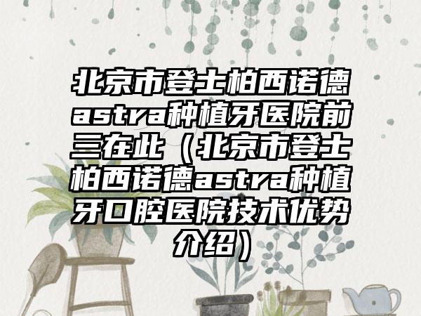 北京市登士柏西诺德astra种植牙医院前三在此（北京市登士柏西诺德astra种植牙口腔医院技术优势介绍）