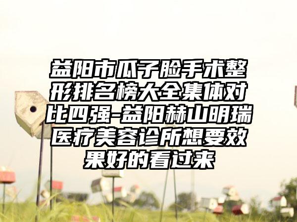 益阳市瓜子脸手术整形排名榜大全集体对比四强-益阳赫山明瑞医疗美容诊所想要成果好的看过来