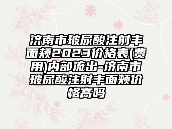 济南市玻尿酸注射丰面颊2023价格表(费用)内部流出-济南市玻尿酸注射丰面颊价格高吗