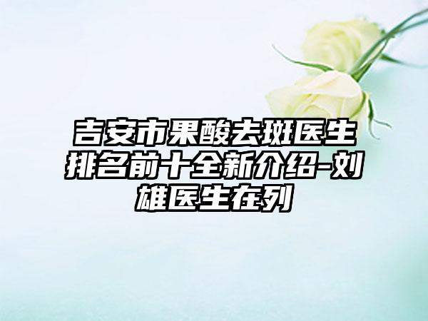 吉安市果酸去斑医生排名前十全新介绍-刘雄医生在列