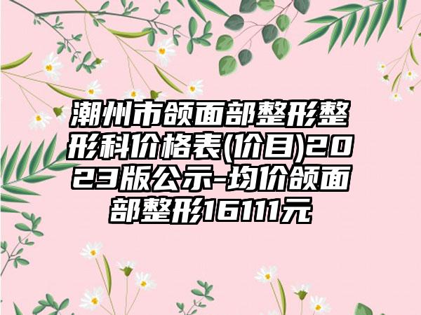 潮州市颌面部整形整形科价格表(价目)2023版公示-均价颌面部整形16111元