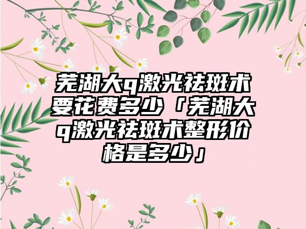 芜湖大q激光祛斑术要花费多少「芜湖大q激光祛斑术整形价格是多少」