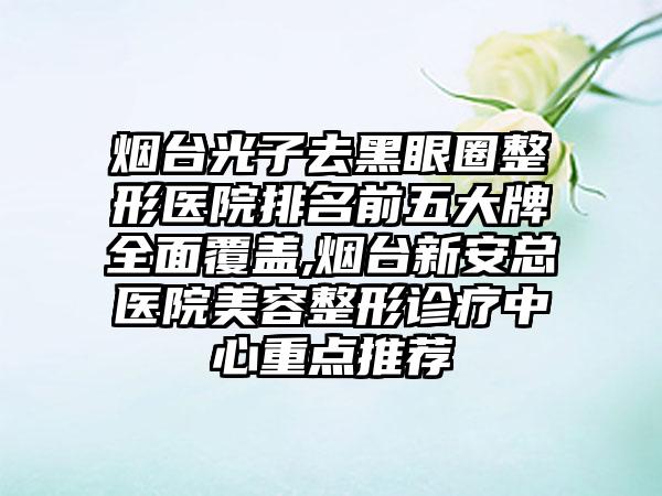 烟台光子去黑眼圈整形医院排名前五大牌多面覆盖,烟台新安总医院美容整形诊疗中心重点推荐