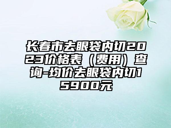 长春市去眼袋内切2023价格表（费用）查询-均价去眼袋内切15900元